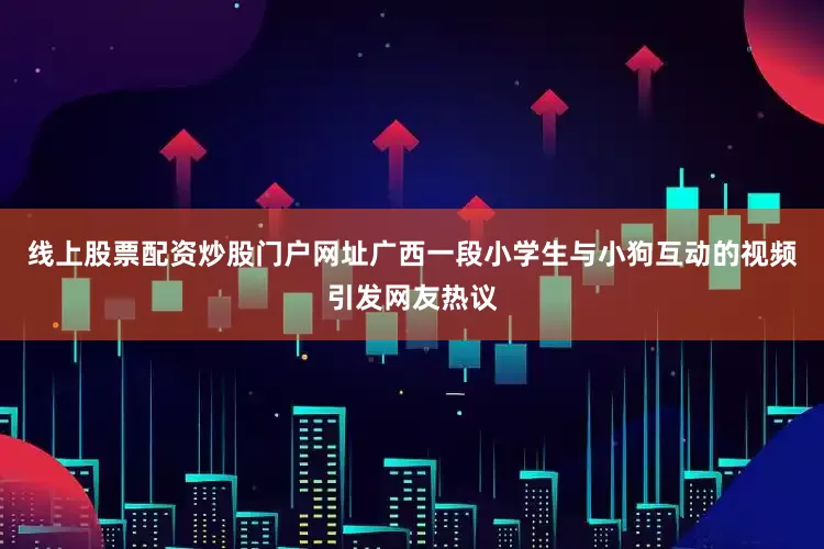 线上股票配资炒股门户网址广西一段小学生与小狗互动的视频引发网友热议