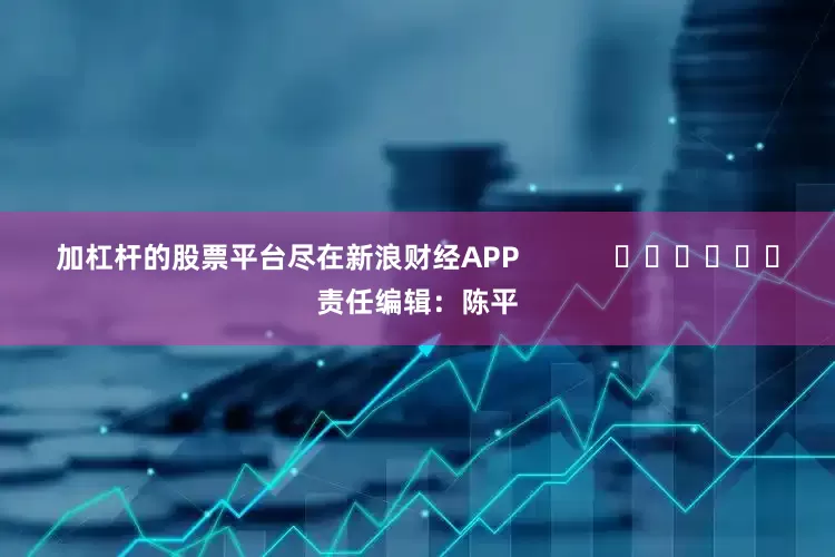 加杠杆的股票平台尽在新浪财经APP            						责任编辑：陈平