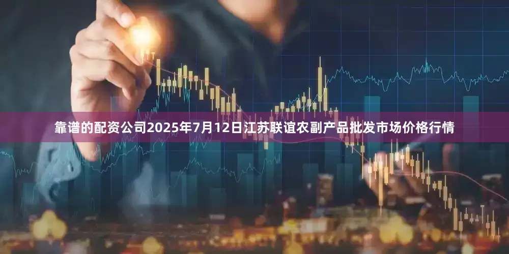 靠谱的配资公司2025年7月12日江苏联谊农副产品批发市场价格行情