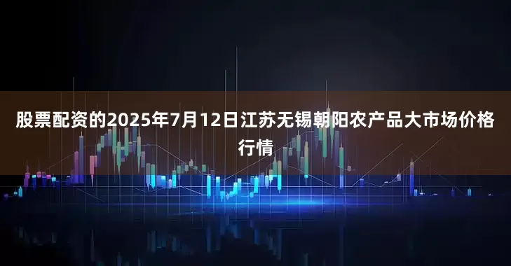 股票配资的2025年7月12日江苏无锡朝阳农产品大市场价格行情