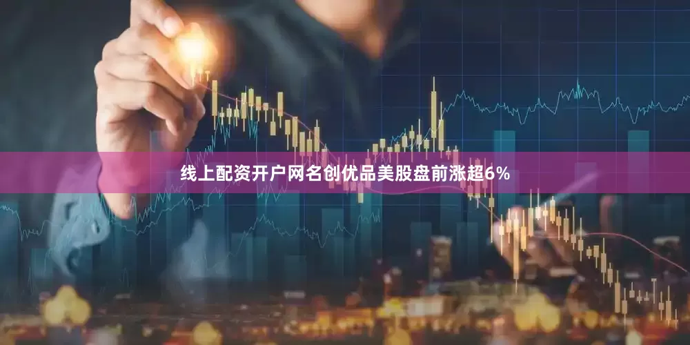 线上配资开户网名创优品美股盘前涨超6%