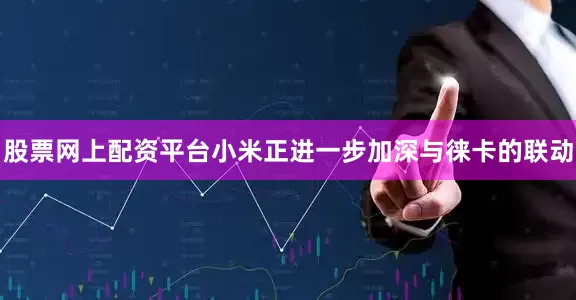 股票网上配资平台小米正进一步加深与徕卡的联动