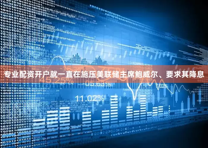 专业配资开户就一直在施压美联储主席鲍威尔、要求其降息