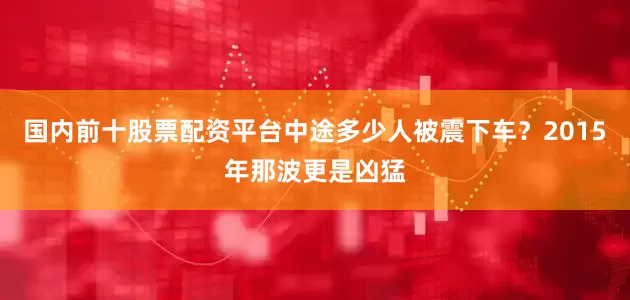 国内前十股票配资平台中途多少人被震下车？2015年那波更是凶猛