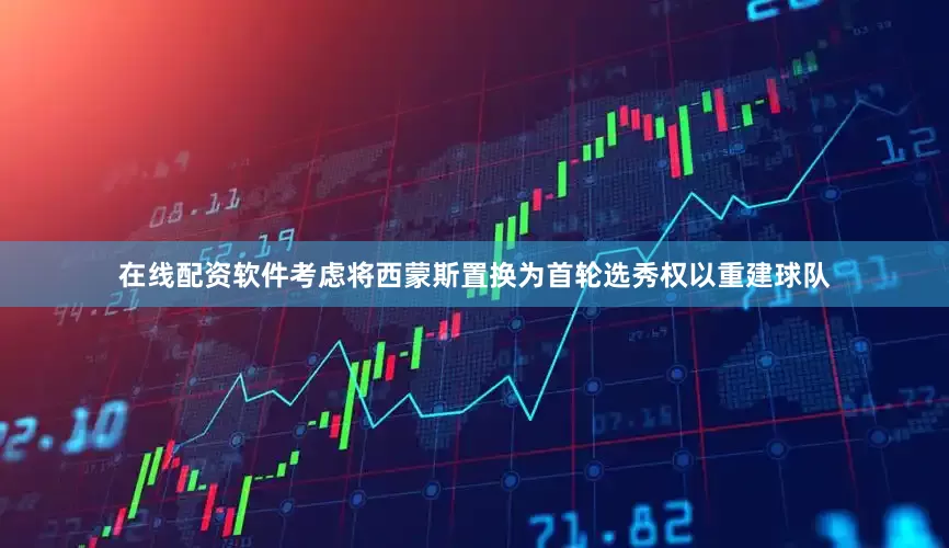 在线配资软件考虑将西蒙斯置换为首轮选秀权以重建球队