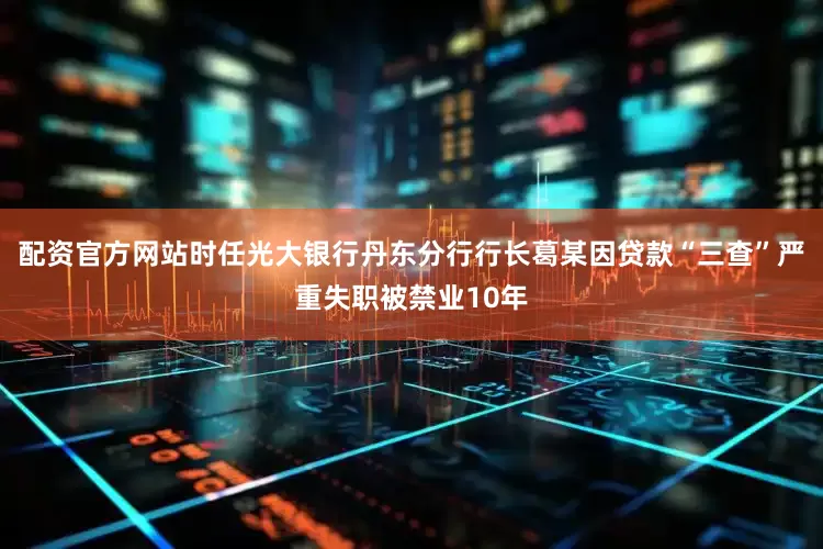 配资官方网站时任光大银行丹东分行行长葛某因贷款“三查”严重失职被禁业10年